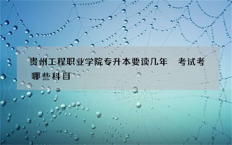 贵州工程职业学院专升本要读几年 考试考哪些科目